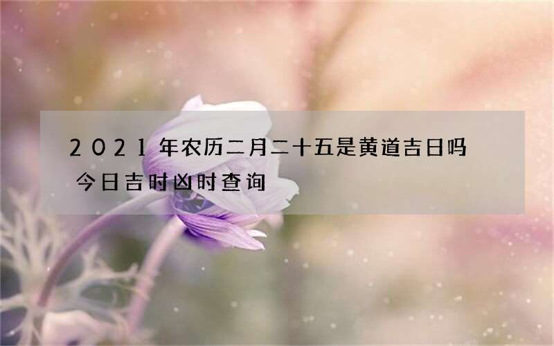 2021年农历二月二十五是黄道吉日吗 今日吉时凶时查询